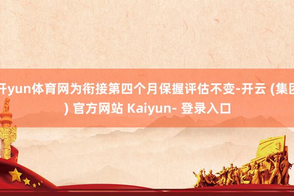 开yun体育网为衔接第四个月保握评估不变-开云 (集团) 官方网站 Kaiyun- 登录入口