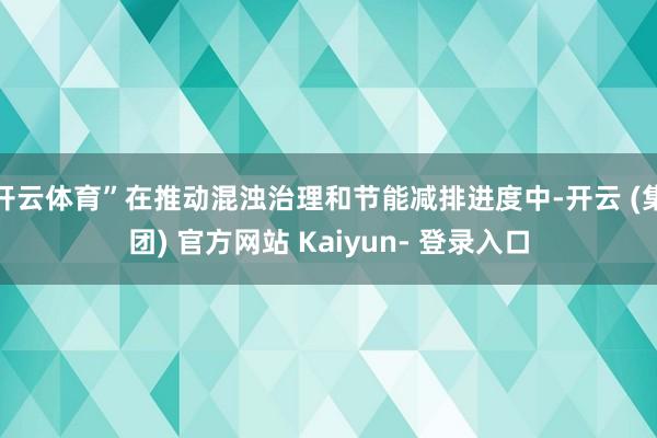 开云体育”在推动混浊治理和节能减排进度中-开云 (集团) 官方网站 Kaiyun- 登录入口