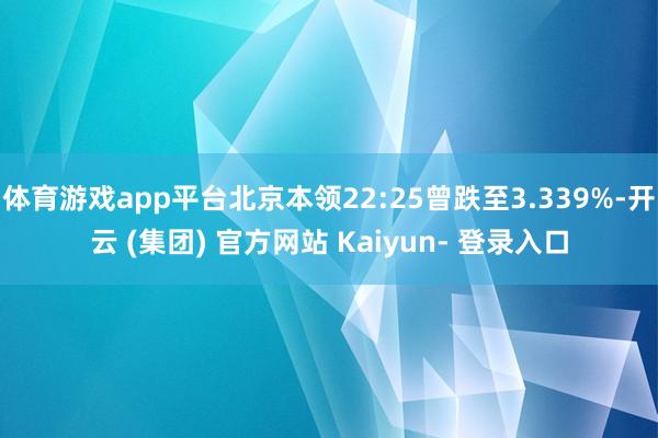 体育游戏app平台北京本领22:25曾跌至3.339%-开云 (集团) 官方网站 Kaiyun- 登录入口
