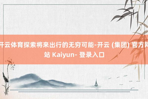 开云体育探索将来出行的无穷可能-开云 (集团) 官方网站 Kaiyun- 登录入口