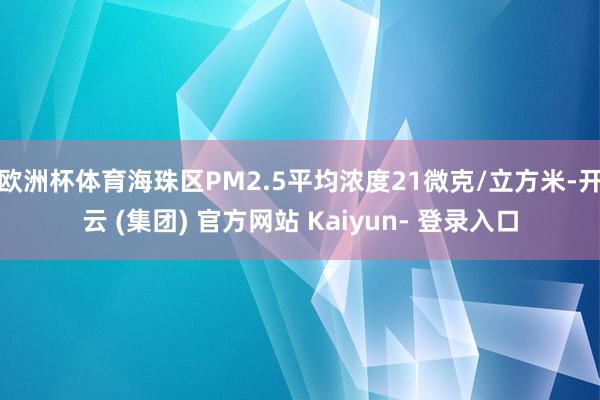 欧洲杯体育海珠区PM2.5平均浓度21微克/立方米-开云 (集团) 官方网站 Kaiyun- 登录入口