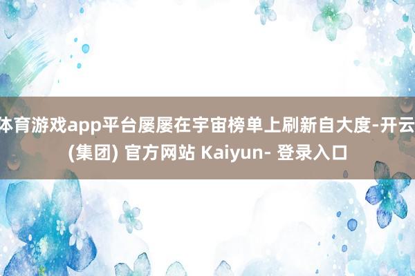 体育游戏app平台屡屡在宇宙榜单上刷新自大度-开云 (集团) 官方网站 Kaiyun- 登录入口