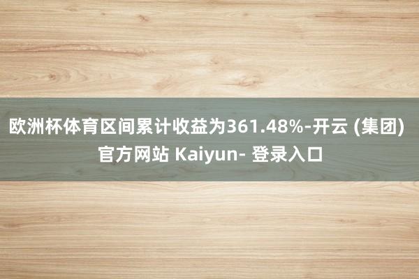 欧洲杯体育区间累计收益为361.48%-开云 (集团) 官方网站 Kaiyun- 登录入口