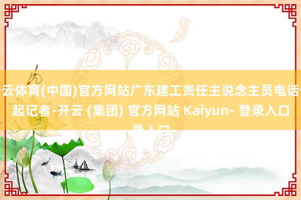 开云体育(中国)官方网站广东建工责任主说念主员电话修起记者-开云 (集团) 官方网站 Kaiyun- 登录入口
