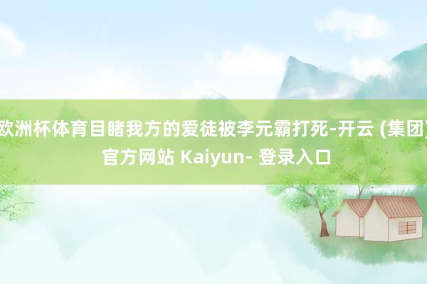 欧洲杯体育目睹我方的爱徒被李元霸打死-开云 (集团) 官方网站 Kaiyun- 登录入口