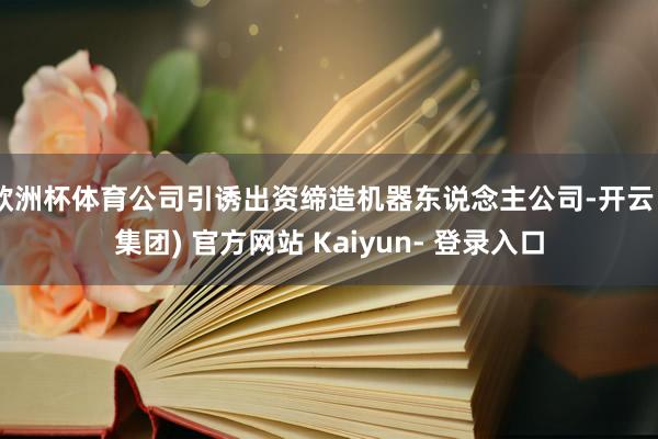 欧洲杯体育公司引诱出资缔造机器东说念主公司-开云 (集团) 官方网站 Kaiyun- 登录入口