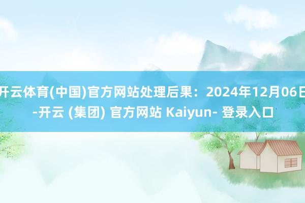 开云体育(中国)官方网站处理后果：2024年12月06日-开云 (集团) 官方网站 Kaiyun- 登录入口