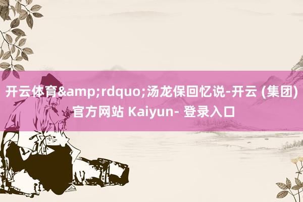 开云体育&rdquo;汤龙保回忆说-开云 (集团) 官方网站 Kaiyun- 登录入口