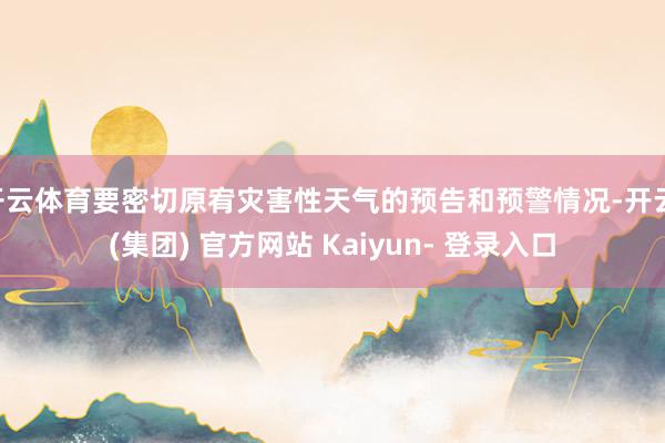 开云体育要密切原宥灾害性天气的预告和预警情况-开云 (集团) 官方网站 Kaiyun- 登录入口