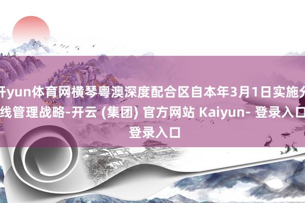 开yun体育网横琴粤澳深度配合区自本年3月1日实施分线管理战略-开云 (集团) 官方网站 Kaiyun- 登录入口