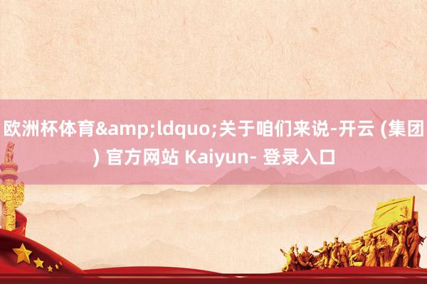 欧洲杯体育&ldquo;关于咱们来说-开云 (集团) 官方网站 Kaiyun- 登录入口