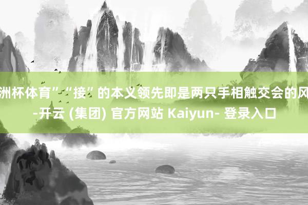 欧洲杯体育”“接”的本义领先即是两只手相触交会的风趣-开云 (集团) 官方网站 Kaiyun- 登录入口
