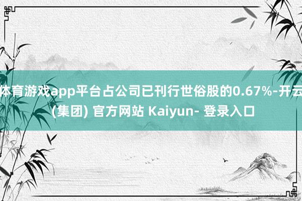 体育游戏app平台占公司已刊行世俗股的0.67%-开云 (集团) 官方网站 Kaiyun- 登录入口