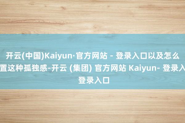 开云(中国)Kaiyun·官方网站 - 登录入口以及怎么措置这种孤独感-开云 (集团) 官方网站 Kaiyun- 登录入口