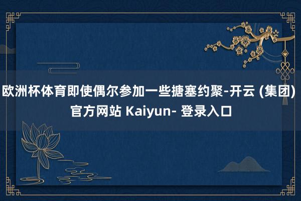 欧洲杯体育即使偶尔参加一些搪塞约聚-开云 (集团) 官方网站 Kaiyun- 登录入口