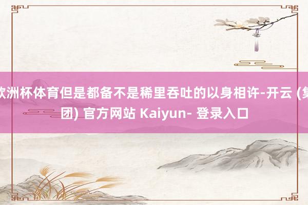 欧洲杯体育但是都备不是稀里吞吐的以身相许-开云 (集团) 官方网站 Kaiyun- 登录入口