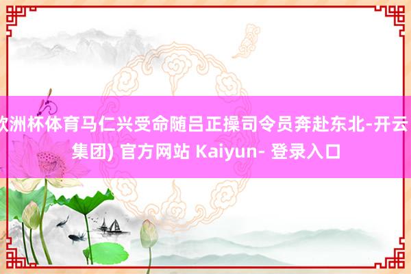 欧洲杯体育马仁兴受命随吕正操司令员奔赴东北-开云 (集团) 官方网站 Kaiyun- 登录入口