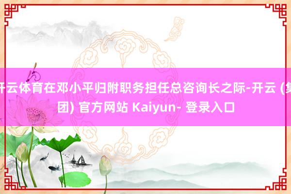 开云体育在邓小平归附职务担任总咨询长之际-开云 (集团) 官方网站 Kaiyun- 登录入口