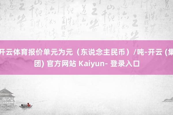 开云体育报价单元为元（东说念主民币）/吨-开云 (集团) 官方网站 Kaiyun- 登录入口