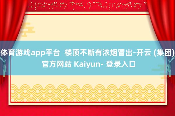 体育游戏app平台  楼顶不断有浓烟冒出-开云 (集团) 官方网站 Kaiyun- 登录入口