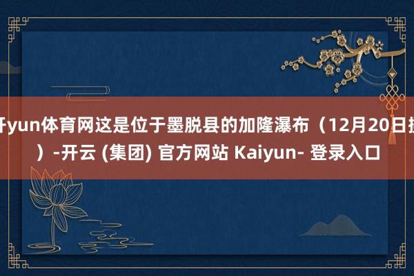 开yun体育网这是位于墨脱县的加隆瀑布（12月20日摄）-开云 (集团) 官方网站 Kaiyun- 登录入口