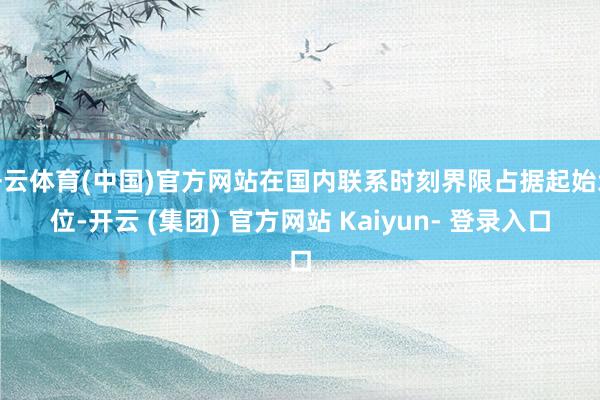 开云体育(中国)官方网站在国内联系时刻界限占据起始地位-开云 (集团) 官方网站 Kaiyun- 登录入口