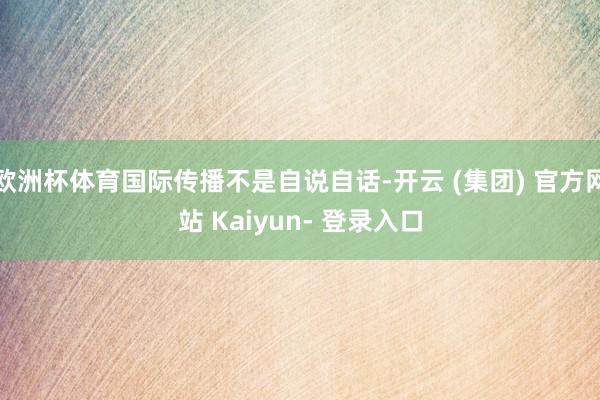欧洲杯体育国际传播不是自说自话-开云 (集团) 官方网站 Kaiyun- 登录入口