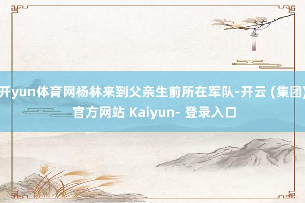 开yun体育网杨林来到父亲生前所在军队-开云 (集团) 官方网站 Kaiyun- 登录入口
