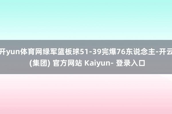 开yun体育网绿军篮板球51-39完爆76东说念主-开云 (集团) 官方网站 Kaiyun- 登录入口