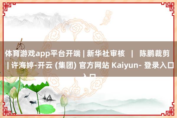 体育游戏app平台开端 | 新华社审核   |   陈鹏裁剪   | 许海婷-开云 (集团) 官方网站 Kaiyun- 登录入口