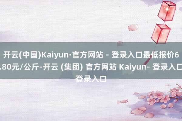 开云(中国)Kaiyun·官方网站 - 登录入口最低报价6.80元/公斤-开云 (集团) 官方网站 Kaiyun- 登录入口