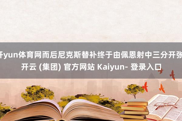 开yun体育网而后尼克斯替补终于由佩恩射中三分开张-开云 (集团) 官方网站 Kaiyun- 登录入口