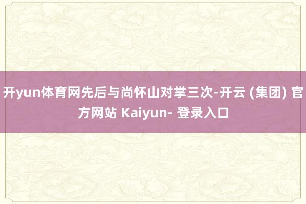 开yun体育网先后与尚怀山对掌三次-开云 (集团) 官方网站 Kaiyun- 登录入口