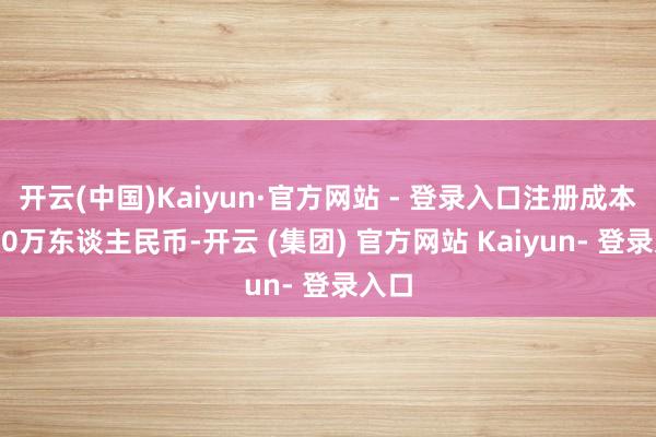 开云(中国)Kaiyun·官方网站 - 登录入口注册成本2250万东谈主民币-开云 (集团) 官方网站 Kaiyun- 登录入口