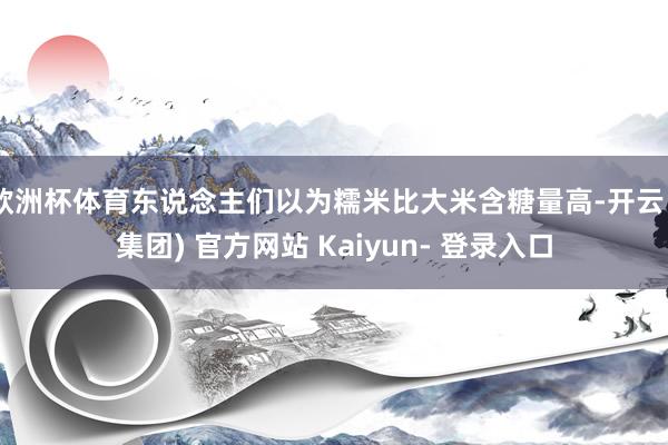 欧洲杯体育东说念主们以为糯米比大米含糖量高-开云 (集团) 官方网站 Kaiyun- 登录入口