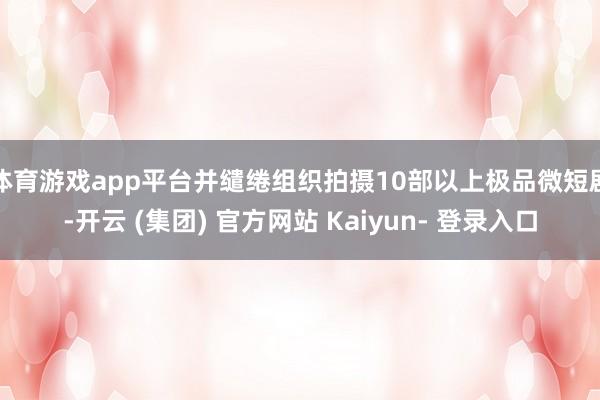 体育游戏app平台并缱绻组织拍摄10部以上极品微短剧-开云 (集团) 官方网站 Kaiyun- 登录入口