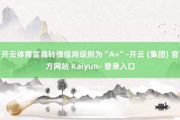 开云体育富淼转债信用级别为“A+”-开云 (集团) 官方网站 Kaiyun- 登录入口