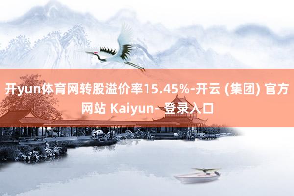 开yun体育网转股溢价率15.45%-开云 (集团) 官方网站 Kaiyun- 登录入口