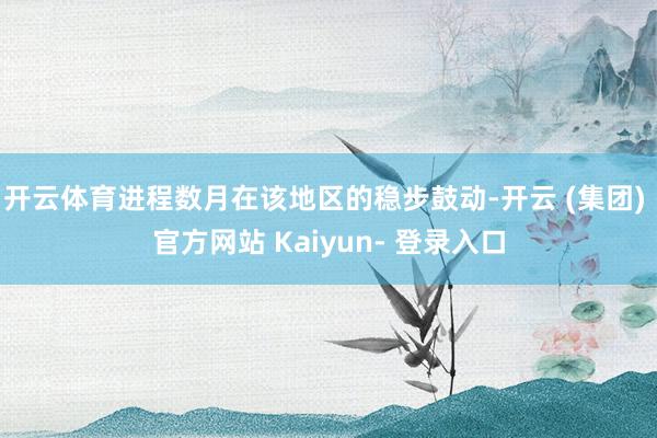 开云体育进程数月在该地区的稳步鼓动-开云 (集团) 官方网站 Kaiyun- 登录入口