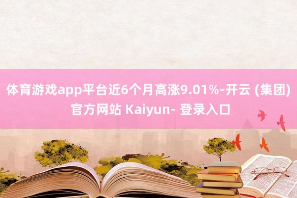 体育游戏app平台近6个月高涨9.01%-开云 (集团) 官方网站 Kaiyun- 登录入口