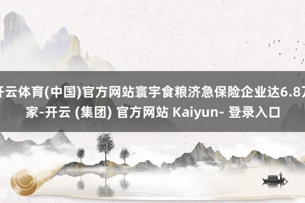 开云体育(中国)官方网站寰宇食粮济急保险企业达6.8万家-开云 (集团) 官方网站 Kaiyun- 登录入口