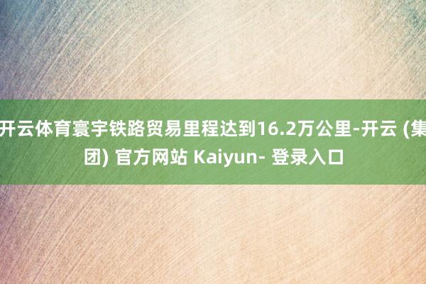 开云体育寰宇铁路贸易里程达到16.2万公里-开云 (集团) 官方网站 Kaiyun- 登录入口