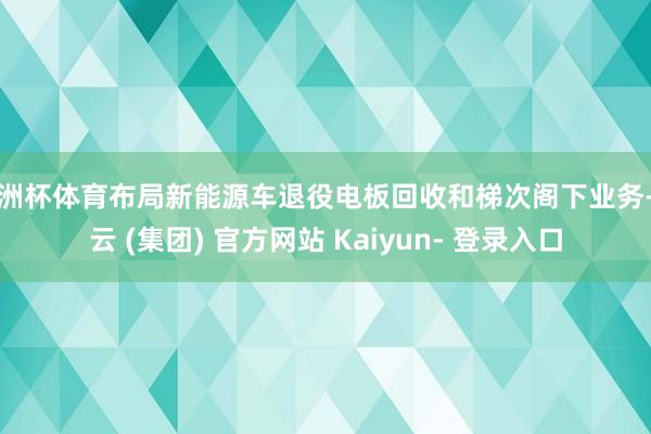 欧洲杯体育布局新能源车退役电板回收和梯次阁下业务-开云 (集团) 官方网站 Kaiyun- 登录入口