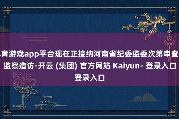 体育游戏app平台现在正接纳河南省纪委监委次第审查和监察造访-开云 (集团) 官方网站 Kaiyun- 登录入口