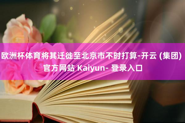 欧洲杯体育将其迁徙至北京市不时打算-开云 (集团) 官方网站 Kaiyun- 登录入口