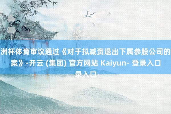 欧洲杯体育审议通过《对于拟减资退出下属参股公司的议案》-开云 (集团) 官方网站 Kaiyun- 登录入口