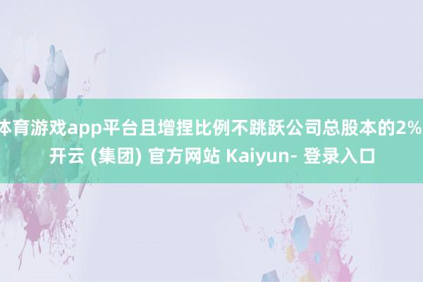 体育游戏app平台且增捏比例不跳跃公司总股本的2%-开云 (集团) 官方网站 Kaiyun- 登录入口