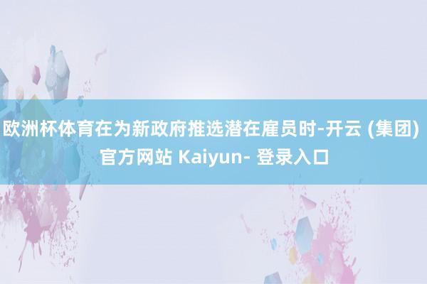 欧洲杯体育在为新政府推选潜在雇员时-开云 (集团) 官方网站 Kaiyun- 登录入口