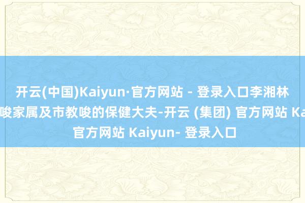 开云(中国)Kaiyun·官方网站 - 登录入口李湘林大夫依然中央教唆家属及市教唆的保健大夫-开云 (集团) 官方网站 Kaiyun- 登录入口