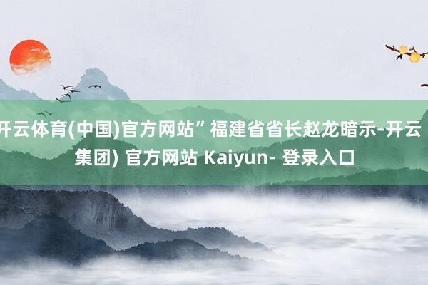 开云体育(中国)官方网站”福建省省长赵龙暗示-开云 (集团) 官方网站 Kaiyun- 登录入口